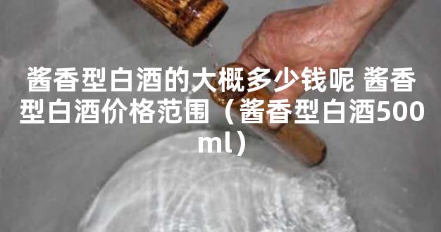 酱香型白酒的大概多少钱呢 酱香型白酒价格范围（酱香型白酒500ml）